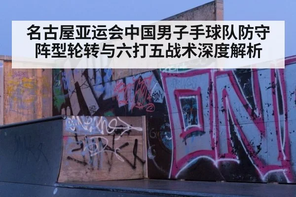 名古屋亚运会中国男子手球队防守阵型轮转与六打五战术深度解析