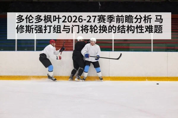 多伦多枫叶2026-27赛季前瞻分析 马修斯强打组与门将轮换的结构性难题