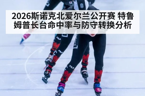 2026斯诺克北爱尔兰公开赛 特鲁姆普长台命中率与防守转换分析